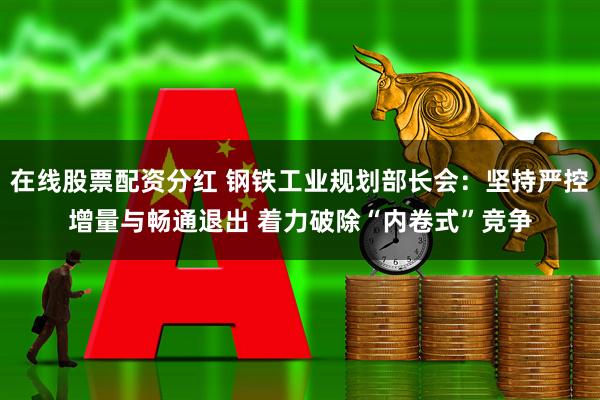 在线股票配资分红 钢铁工业规划部长会：坚持严控增量与畅通退出 着力破除“内卷式”竞争