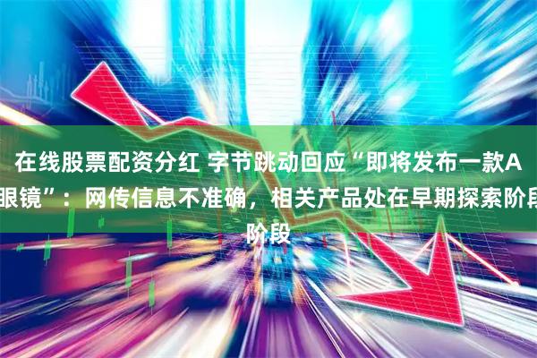 在线股票配资分红 字节跳动回应“即将发布一款AI眼镜”:网传信息不准确,相关产品处在早期探索阶段