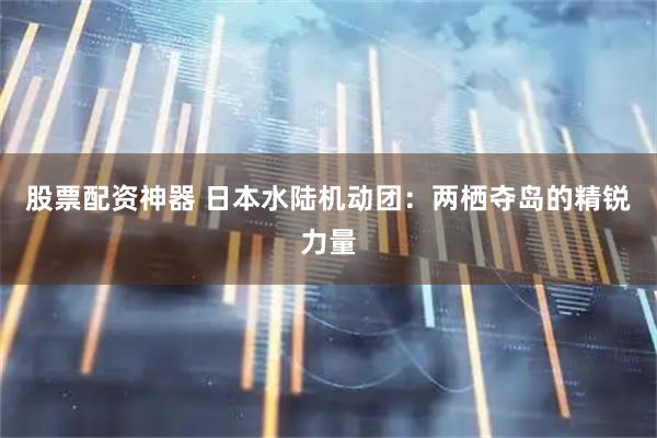 股票配资神器 日本水陆机动团：两栖夺岛的精锐力量