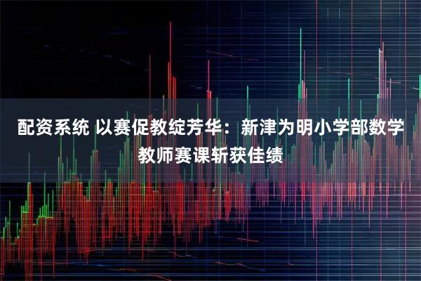 配资系统 以赛促教绽芳华：新津为明小学部数学教师赛课斩获佳绩