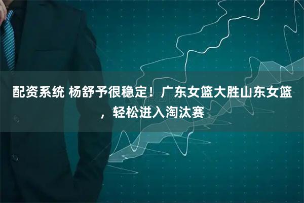 配资系统 杨舒予很稳定！广东女篮大胜山东女篮，轻松进入淘汰赛
