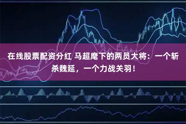 在线股票配资分红 马超麾下的两员大将：一个斩杀魏延，一个力战关羽！