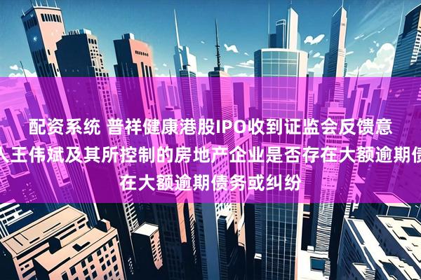 配资系统 普祥健康港股IPO收到证监会反馈意见：实控人王伟斌及其所控制的房地产企业是否存在大额逾期债务或纠纷