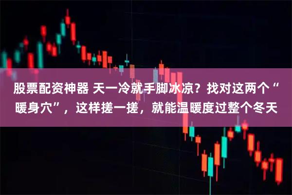 股票配资神器 天一冷就手脚冰凉？找对这两个“暖身穴”，这样搓一搓，就能温暖度过整个冬天