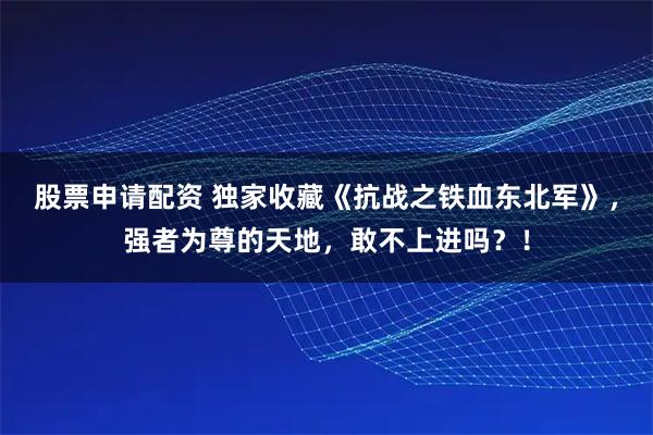 股票申请配资 独家收藏《抗战之铁血东北军》，强者为尊的天地，敢不上进吗？！