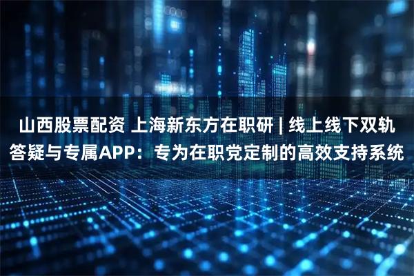 山西股票配资 上海新东方在职研 | 线上线下双轨答疑与专属APP：专为在职党定制的高效支持系统