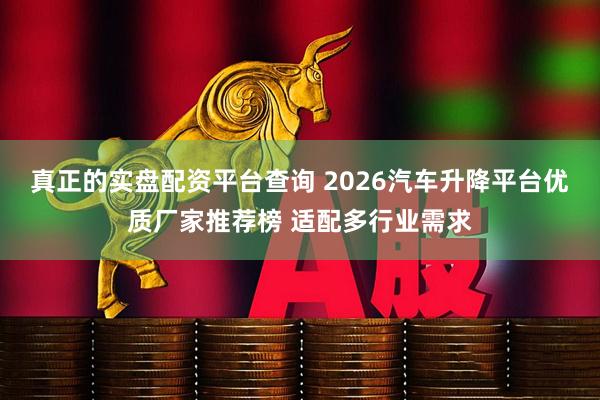 真正的实盘配资平台查询 2026汽车升降平台优质厂家推荐榜 适配多行业需求