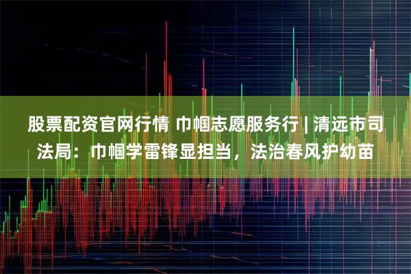 股票配资官网行情 巾帼志愿服务行 | 清远市司法局：巾帼学雷锋显担当，法治春风护幼苗