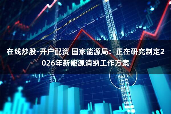 在线炒股-开户配资 国家能源局：正在研究制定2026年新能源消纳工作方案