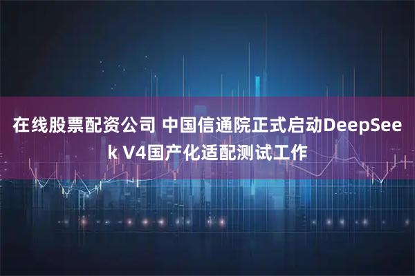 在线股票配资公司 中国信通院正式启动DeepSeek V4国产化适配测试工作