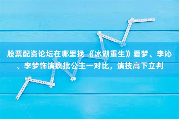 股票配资论坛在哪里找 《冰湖重生》夏梦、李沁、李梦饰演疯批公主一对比，演技高下立判