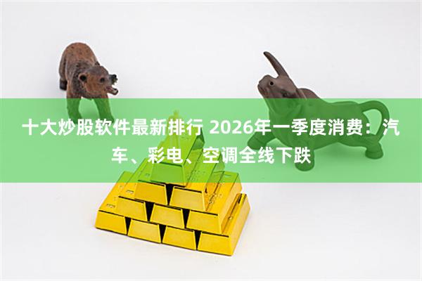 十大炒股软件最新排行 2026年一季度消费：汽车、彩电、空调全线下跌
