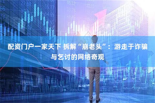 配资门户一家天下 拆解“崩老头”：游走于诈骗与乞讨的网络奇观