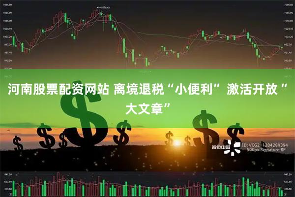 河南股票配资网站 离境退税“小便利” 激活开放“大文章”
