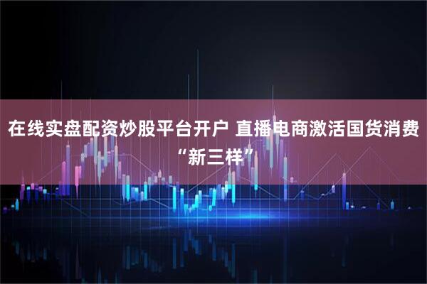 在线实盘配资炒股平台开户 直播电商激活国货消费“新三样”