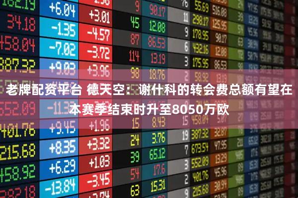 老牌配资平台 德天空：谢什科的转会费总额有望在本赛季结束时升至8050万欧