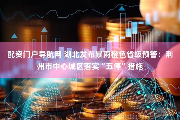 配资门户导航网 湖北发布暴雨橙色省级预警：荆州市中心城区落实“五停”措施