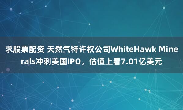 求股票配资 天然气特许权公司WhiteHawk Minerals冲刺美国IPO，估值上看7.01亿美元