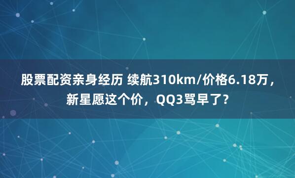 股票配资亲身经历 续航310km/价格6.18万，新星愿这个价，QQ3骂早了？