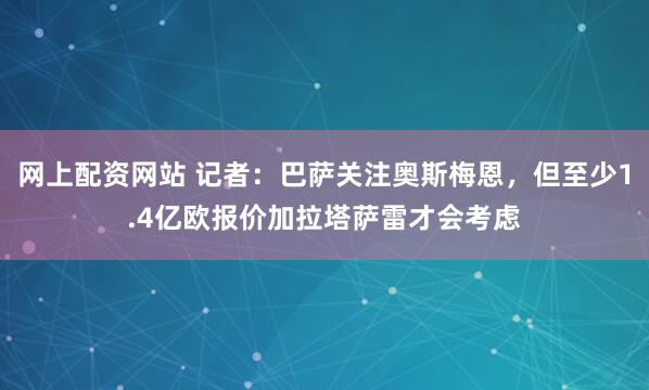 网上配资网站 记者：巴萨关注奥斯梅恩，但至少1.4亿欧报价加拉塔萨雷才会考虑