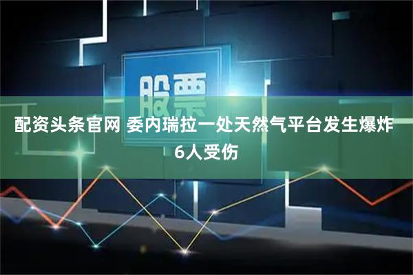 配资头条官网 委内瑞拉一处天然气平台发生爆炸 6人受伤