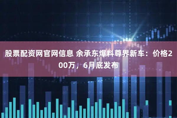 股票配资网官网信息 余承东爆料尊界新车：价格200万，6月底发布