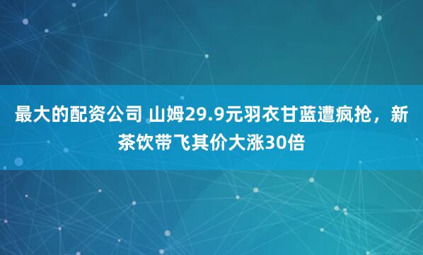 最大的配资公司 山姆29.9元羽衣甘蓝遭疯抢，新茶饮带飞其价大涨30倍