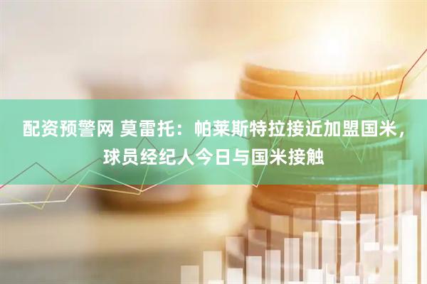 配资预警网 莫雷托：帕莱斯特拉接近加盟国米，球员经纪人今日与国米接触