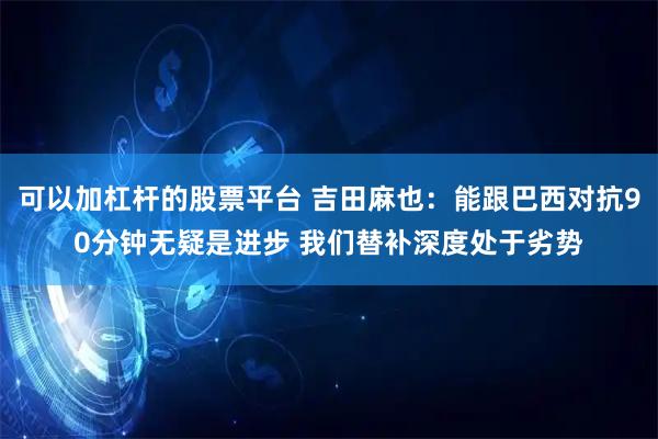 可以加杠杆的股票平台 吉田麻也：能跟巴西对抗90分钟无疑是进步 我们替补深度处于劣势