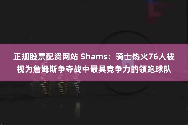 正规股票配资网站 Shams：骑士热火76人被视为詹姆斯争夺战中最具竞争力的领跑球队