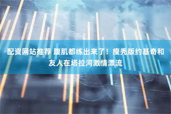 配资网站推荐 腹肌都练出来了！瘦秃版约基奇和友人在塔拉河激情漂流