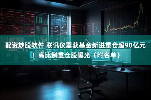 配资炒股软件 联讯仪器获基金新进重仓超90亿元！高比例重仓股曝光（附名单）