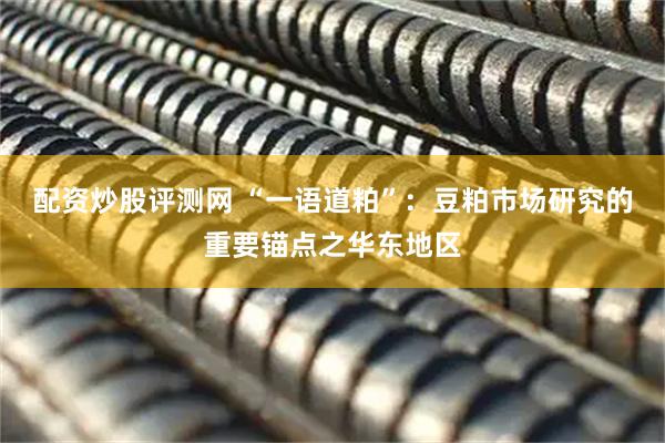 配资炒股评测网 “一语道粕”：豆粕市场研究的重要锚点之华东地区