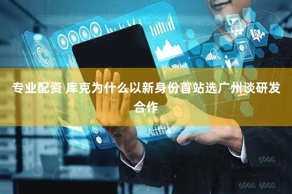 专业配资 库克为什么以新身份首站选广州谈研发合作