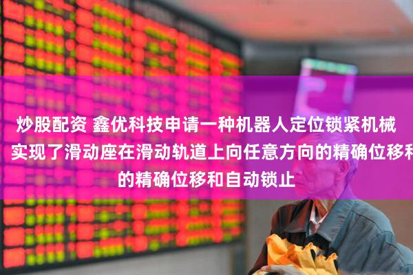 炒股配资 鑫优科技申请一种机器人定位锁紧机械组件专利，实现了滑动座在滑动轨道上向任意方向的精确位移和自动锁止