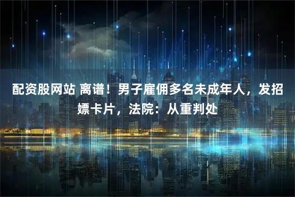 配资股网站 离谱！男子雇佣多名未成年人，发招嫖卡片，法院：从重判处